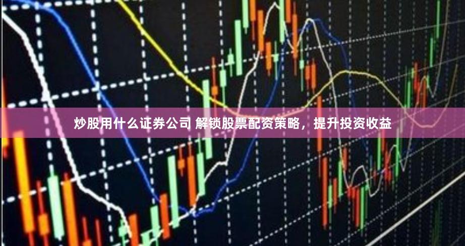 炒股用什么证券公司 解锁股票配资策略，提升投资收益