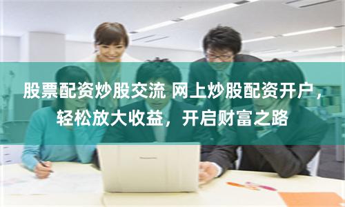 股票配资炒股交流 网上炒股配资开户,轻松放大收益,开启财富之路