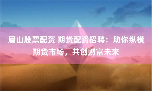 眉山股票配资 期货配资招聘：助你纵横期货市场，共创财富未来