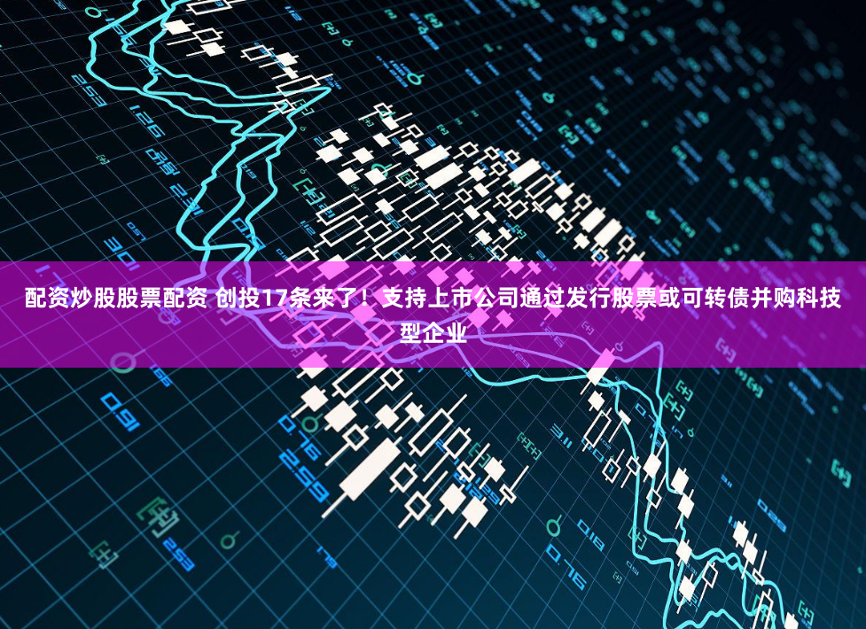 配资炒股股票配资 创投17条来了!支持上市公司通过发行股票或可转债并购科技型企业