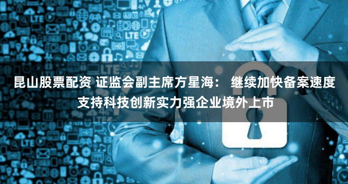 昆山股票配资 证监会副主席方星海： 继续加快备案速度 支持科技创新实力强企业境外上市