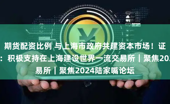 期货配资比例 与上海市政府共建资本市场！证监会重磅表态：积极支持在上海建设世界一流交易所｜聚焦2024陆家嘴论坛