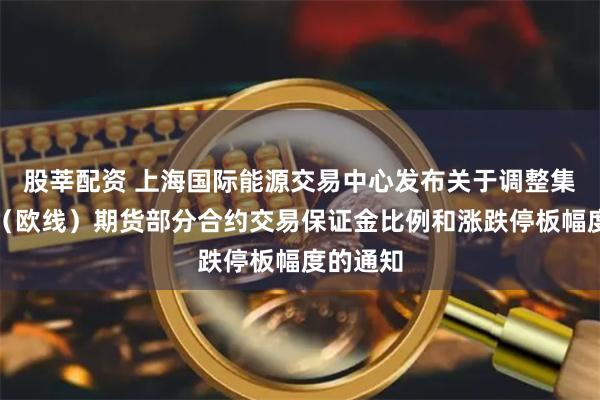 股莘配资 上海国际能源交易中心发布关于调整集运指数(欧线)期货部分合约交易保证金比例和涨跌停板幅度的通知