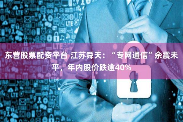 东营股票配资平台 江苏舜天:“专网通信”余震未平,年内股价跌逾40%