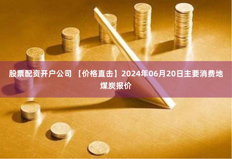 股票配资开户公司 【价格直击】2024年06月20日主要消费地煤炭报价