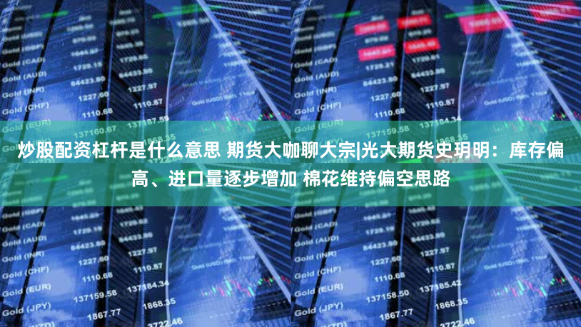 炒股配资杠杆是什么意思 期货大咖聊大宗|光大期货史玥明：库存偏高、进口量逐步增加 棉花维持偏空思路