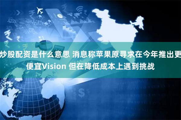 炒股配资是什么意思 消息称苹果原寻求在今年推出更便宜Vision 但在降低成本上遇到挑战