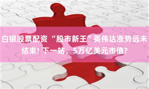 白银股票配资 “股市新王”英伟达涨势远未结束! 下一站，5万亿美元市值?