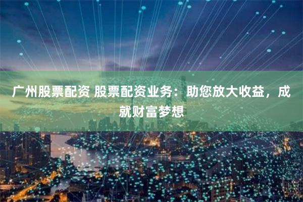 广州股票配资 股票配资业务:助您放大收益,成就财富梦想