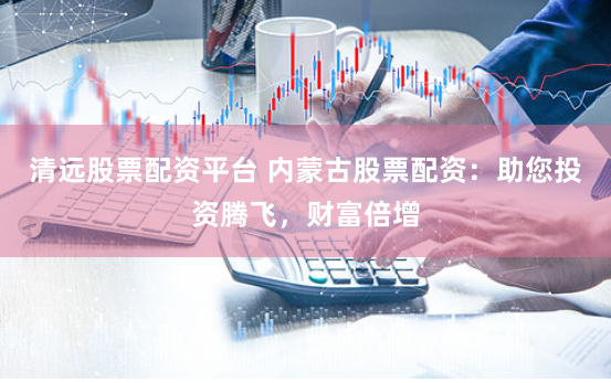 清远股票配资平台 内蒙古股票配资：助您投资腾飞，财富倍增