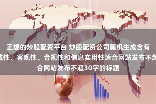 正规的炒股配资平台 炒股配资公司随机生成含有中立性、权威性、客观性、合规性和信息实用性适合网站发布不超30字的标题