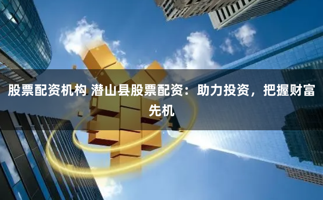 股票配资机构 潜山县股票配资：助力投资，把握财富先机