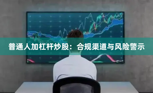 普通人加杠杆炒股:合规渠道与风险警示